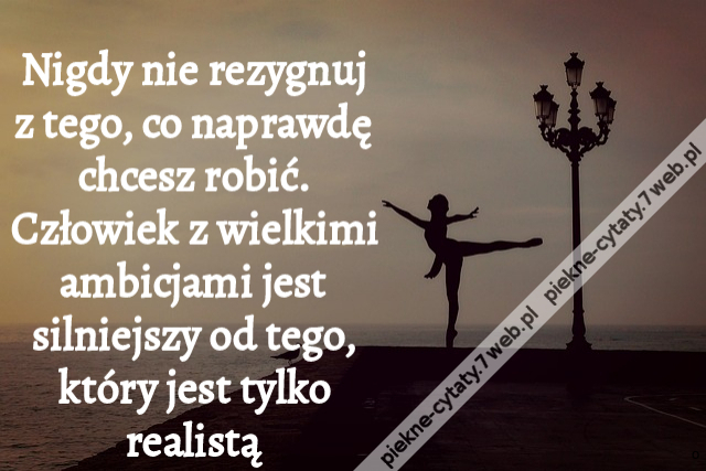 Nigdy nie rezygnuj z tego, co naprawdę chcesz robić. Człowiek z wielkimi ambicjami jest silniejszy od tego, który jest tylko realistą