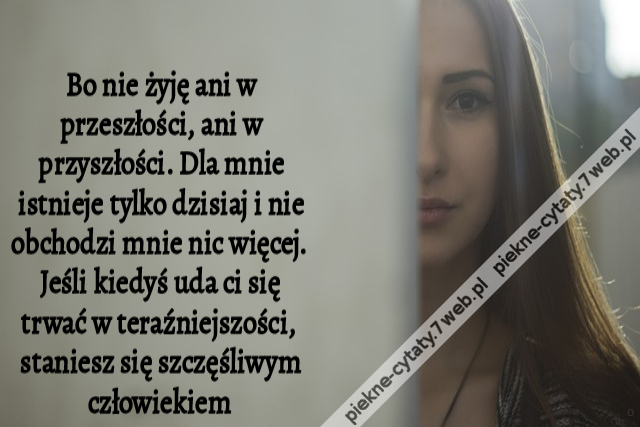 Bo nie żyję ani w przeszłości, ani w przyszłości. Dla mnie istnieje tylko dzisiaj i nie obchodzi mnie nic więcej. Jeśli kiedyś uda ci się trwać w teraźniejszości, staniesz się szczęśliwym człowiekiem