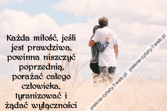 Każda miłość, jeśli jest prawdziwa, powinna niszczyć poprzednią, porażać całego człowieka, tyranizować i żądać wyłączności