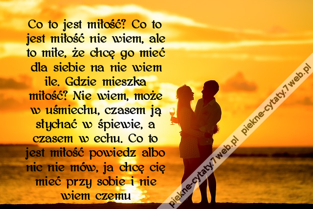 Co to jest miłość? Co to jest miłość nie wiem, ale to miłe, że chcę go mieć dla siebie na nie wiem ile. Gdzie mieszka miłość? Nie wiem, może w uśmiechu, czasem ją słychać w śpiewie, a czasem w echu. Co to jest miłość powiedz albo nic nie mów, ja chcę cię