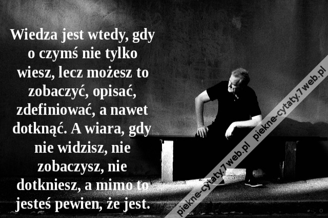 Wiedza jest wtedy, gdy o czymś nie tylko wiesz, lecz możesz to zobaczyć, opisać, zdefiniować, a nawet dotknąć. A wiara, gdy nie widzisz, nie zobaczysz, nie dotkniesz, a mimo to jesteś pewien, że jest.