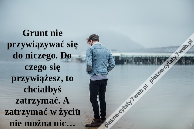 Grunt nie przywiązywać się do niczego. Do czego się przywiążesz, to chciałbyś zatrzymać. A zatrzymać w życiu nie można nic…