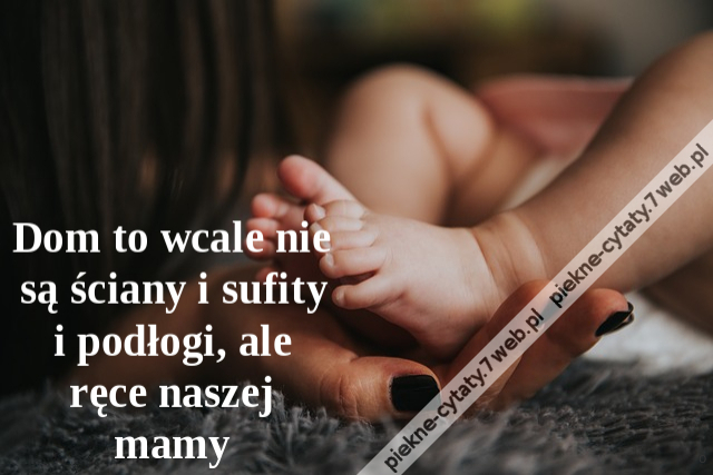 Dom to wcale nie są ściany i sufity i podłogi, ale ręce naszej mamy