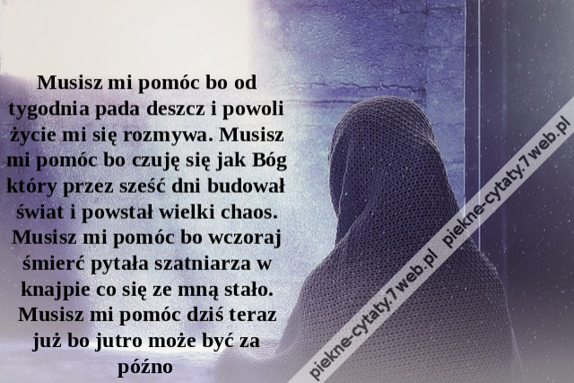 Musisz mi pomóc bo od tygodnia pada deszcz i powoli życie mi się rozmywa. Musisz mi pomóc bo czuję się jak Bóg który przez sześć dni budował świat i powstał wielki chaos. Musisz mi pomóc bo wczoraj śmierć pytała szatniarza w knajpie co się ze mną stało. M