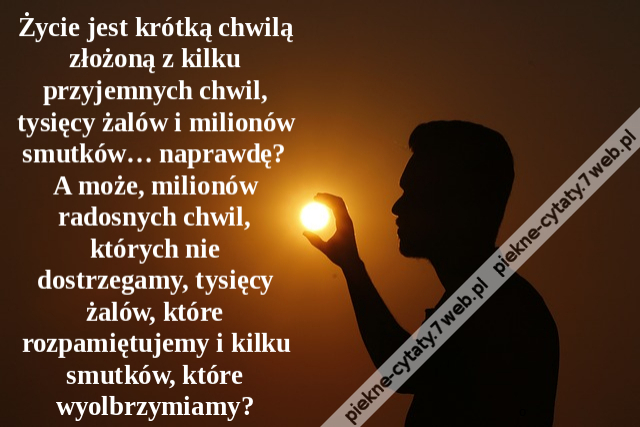 Życie jest krótką chwilą złożoną z kilku przyjemnych chwil, tysięcy żalów i milionów smutków… naprawdę? A może, milionów radosnych chwil, których nie dostrzegamy, tysięcy żalów, które rozpamiętujemy i kilku smutków, które wyolbrzymiamy?