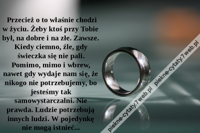 Przecież o to właśnie chodzi w życiu. Żeby ktoś przy Tobie był, na dobre i na złe. Zawsze. Kiedy ciemno, źle, gdy świeczka się nie pali. Pomimo, mimo i wbrew, nawet gdy wydaje nam się, że nikogo nie potrzebujemy, bo jesteśmy tak samowystarczalni. Nie pra