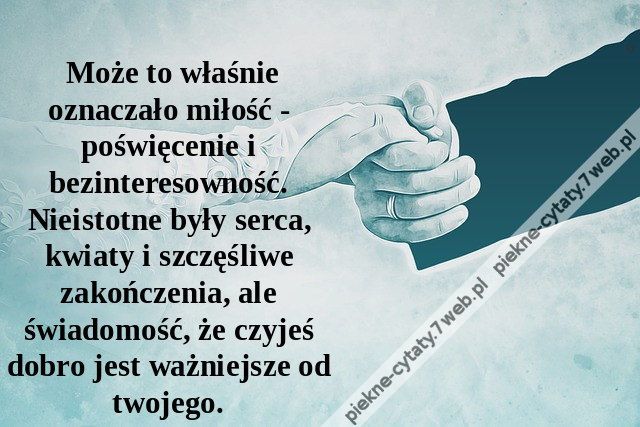 Może to właśnie oznaczało miłość - poświęcenie i bezinteresowność. Nieistotne były serca, kwiaty i szczęśliwe zakończenia, ale świadomość, że czyjeś dobro jest ważniejsze od twojego.