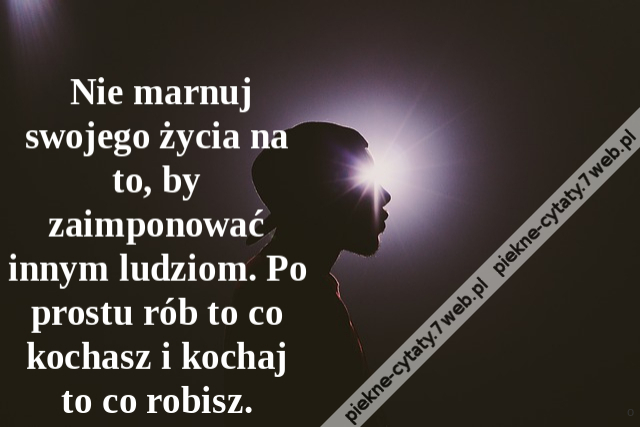 Nie marnuj swojego życia na to, by zaimponować innym ludziom. Po prostu rób to co kochasz i kochaj to co robisz.