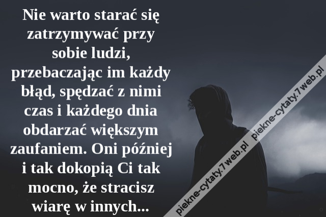 Nie warto starać się zatrzymywać przy sobie ludzi, przebaczając im każdy błąd, spędzać z nimi czas i każdego dnia obdarzać większym zaufaniem. Oni później i tak dokopią Ci tak mocno, że stracisz wiarę w innych...