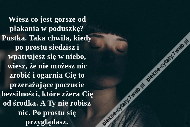 Wiesz co jest gorsze od płakania w poduszkę? Pustka. Taka chwila, kiedy po prostu siedzisz i wpatrujesz się w niebo, wiesz, że nie możesz nic zrobić i ogarnia Cię to przerażające poczucie bezsilności, które zżera Cię od środka. A Ty nie robisz nic. Po pro