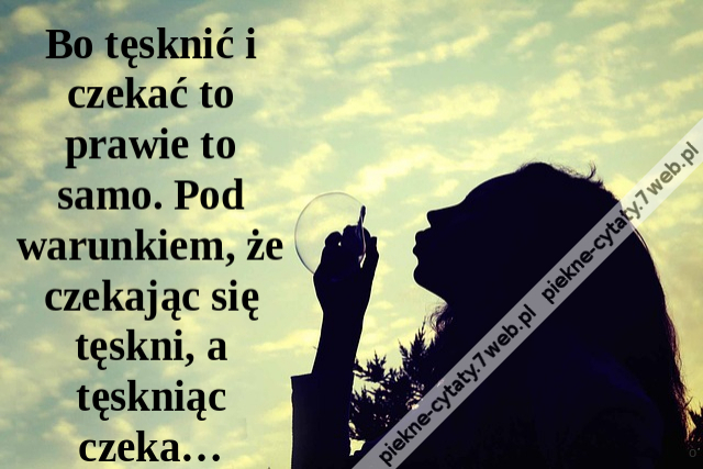 Bo tęsknić i czekać to prawie to samo. Pod warunkiem, że czekając się tęskni, a tęskniąc czeka…