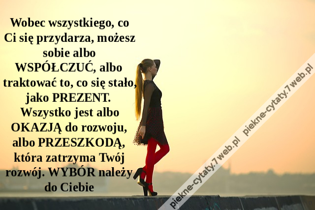 Wobec wszystkiego, co Ci się przydarza, możesz sobie albo WSPÓŁCZUĆ, albo traktować to, co się stało, jako PREZENT. Wszystko jest albo OKAZJĄ do rozwoju, albo PRZESZKODĄ, która zatrzyma Twój rozwój. WYBÓR należy do Ciebie