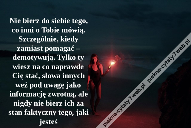 Nie bierz do siebie tego, co inni o Tobie mówią. Szczególnie, kiedy zamiast pomagać – demotywują. Tylko ty wiesz na co naprawde Cię stać, słowa innych weź pod uwagę jako informację zwrotną, ale nigdy nie bierz ich za stan faktyczny tego, jaki jesteś