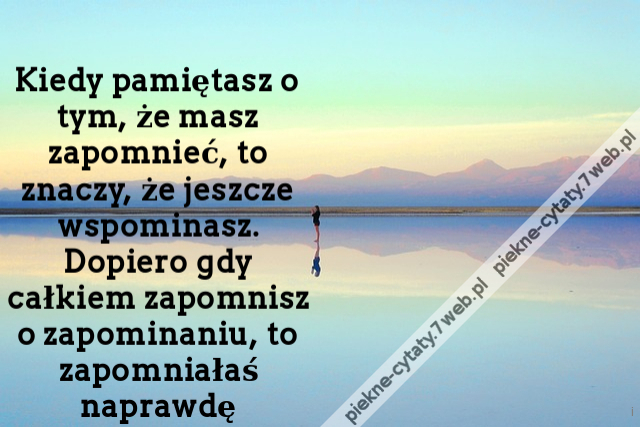 Kiedy pamiętasz o tym, że masz zapomnieć, to znaczy, że jeszcze wspominasz. Dopiero gdy całkiem zapomnisz o zapominaniu, to zapomniałaś naprawdę