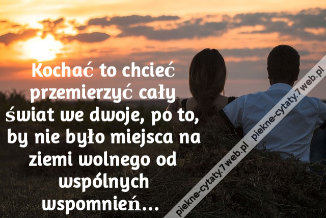 Kochać to chcieć przemierzyć cały świat we dwoje, po to, by nie było miejsca na ziemi wolnego od wspólnych wspomnień…