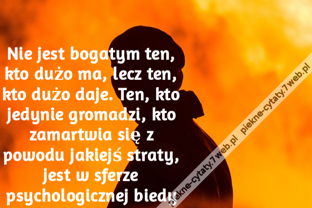 Nie jest bogatym ten, kto dużo ma, lecz ten, kto dużo daje. Ten, kto jedynie gromadzi, kto zamartwia się z powodu jakiejś straty, jest w sferze psychologicznej biedy