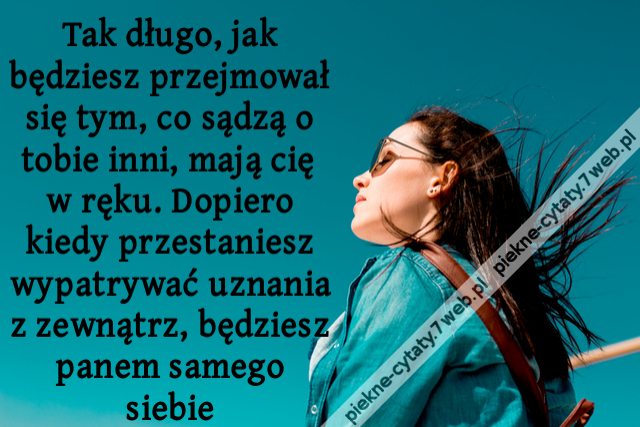 Tak długo, jak będziesz przejmował się tym, co sądzą o tobie inni, mają cię w ręku. Dopiero kiedy przestaniesz wypatrywać uznania z zewnątrz, będziesz panem samego siebie