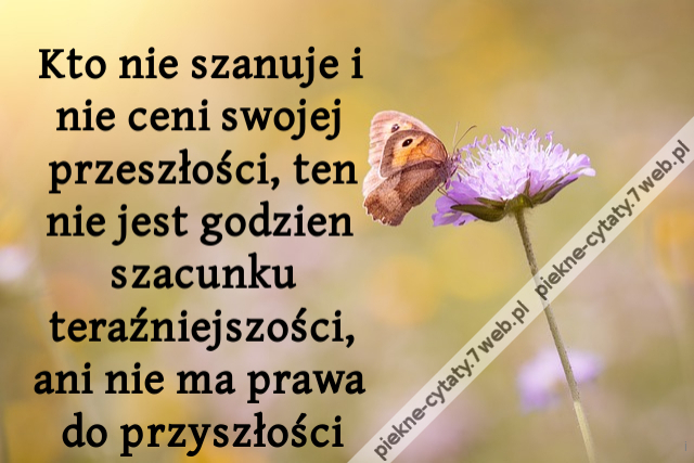 Kto nie szanuje i nie ceni swojej przeszłości, ten nie jest godzien szacunku teraźniejszości, ani nie ma prawa do przyszłości