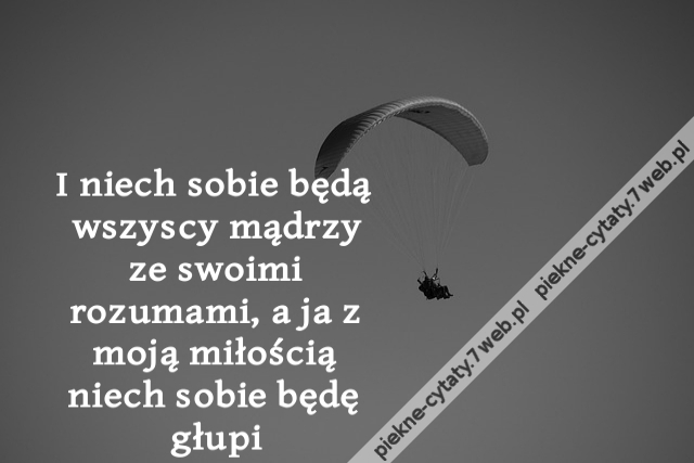 I niech sobie będą wszyscy mądrzy ze swoimi rozumami, a ja z moją miłością niech sobie będę głupi