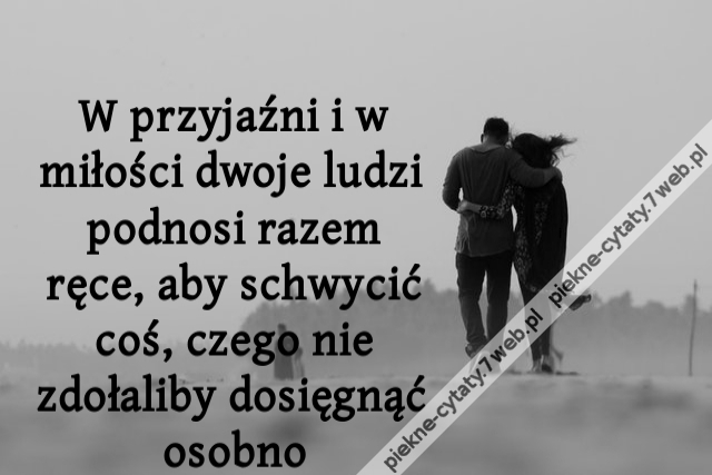 W przyjaźni i w miłości dwoje ludzi podnosi razem ręce, aby schwycić coś, czego nie zdołaliby dosięgnąć osobno