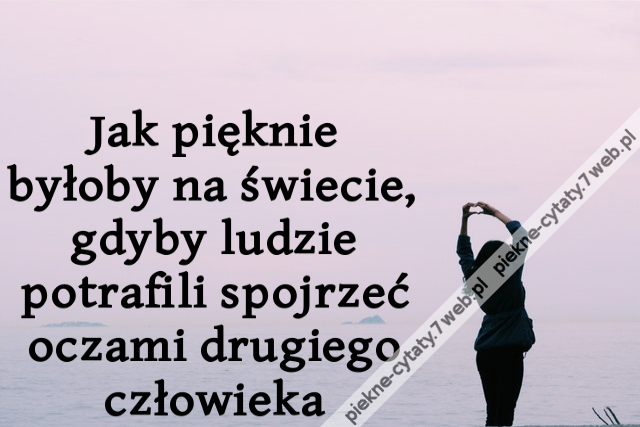 Jak pięknie byłoby na świecie, gdyby ludzie potrafili spojrzeć oczami drugiego człowieka