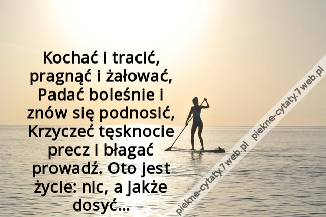 Kochać i tracić, pragnąć i żałować, Padać boleśnie i znów się podnosić, Krzyczeć tęsknocie precz i błagać prowadź. Oto jest życie: nic, a jakże dosyć…