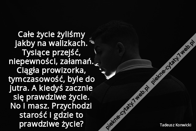 Całe życie żyliśmy jakby na walizkach. Tysiące przejść, niepewności, załamań. Ciągła prowizorka, tymczasowość, byle do jutra. A kiedyś zacznie się prawdziwe życie. No i masz. Przychodzi starość i gdzie to prawdziwe życie?