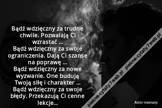 Bądź wdzięczny za trudne chwile. Pozwalają Ci wzrastać … Bądź wdzięczny za swoje ograniczenia. Dają Ci szanse na poprawę … Bądź wdzięczny za nowe wyzwanie. One budują Twoją siłę i charakter … Bądź wdzięczny za swoje błędy. Przekazują Ci cenne lekcje…