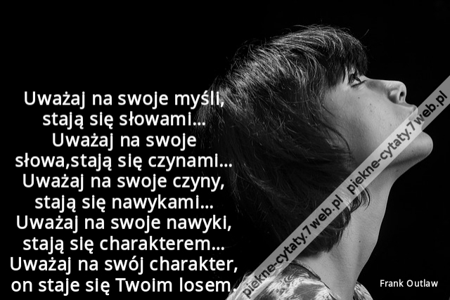 Uważaj na swoje myśli, stają się słowami… Uważaj na swoje słowa,stają się czynami… Uważaj na swoje czyny, stają się nawykami… Uważaj na swoje nawyki, stają się charakterem… Uważaj na swój charakter, on staje się Twoim losem.