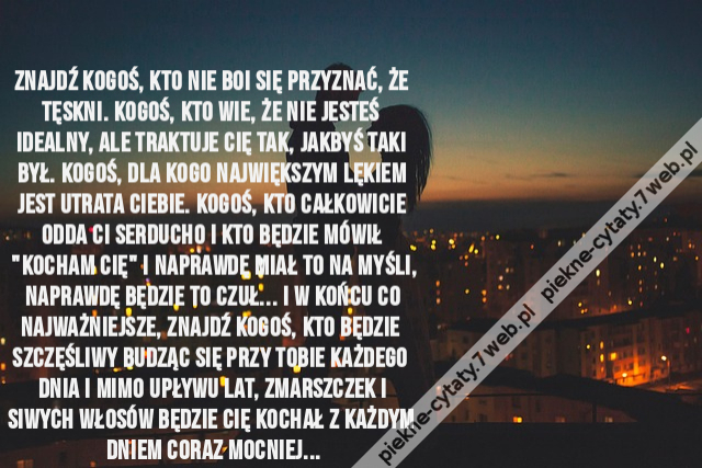 Znajdź kogoś, kto nie boi się przyznać, że tęskni. Kogoś, kto wie, że nie jesteś idealny, ale traktuje Cię tak, jakbyś taki był. Kogoś, dla kogo największym lękiem jest utrata Ciebie. Kogoś, kto całkowicie odda Ci serducho i kto będzie mówił "Kocham Cię"