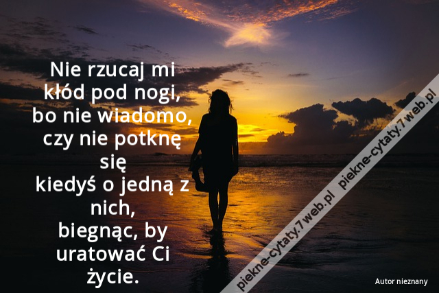 Nie rzucaj mi kłód pod nogi, bo nie wiadomo, czy nie potknę się kiedyś o jedną z nich, biegnąc, by uratować Ci życie.