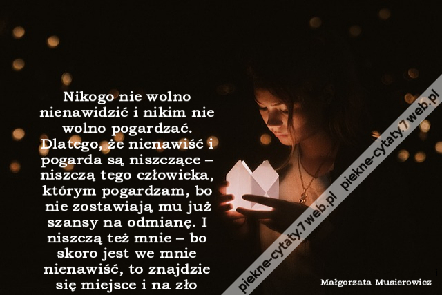 Nikogo nie wolno nienawidzić i nikim nie wolno pogardzać. Dlatego, że nienawiść i pogarda są niszczące – niszczą tego człowieka, którym pogardzam, bo nie zostawiają mu już szansy na odmianę. I niszczą też mnie – bo skoro jest we mnie nienawiść, to znajdzi