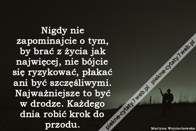 Nigdy nie zapominajcie o tym, by brać z życia jak najwięcej, nie bójcie się ryzykować, płakać ani być szczęśliwymi. Najważniejsze to być w drodze. Każdego dnia robić krok do przodu