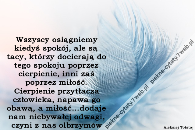 Wszyscy osiągniemy kiedyś spokój, ale są tacy, którzy docierają do tego spokoju poprzez cierpienie, inni zaś poprzez miłość. Cierpienie przytłacza człowieka, napawa go obawą, a miłość…dodaje nam niebywałej odwagi, czyni z nas olbrzymów