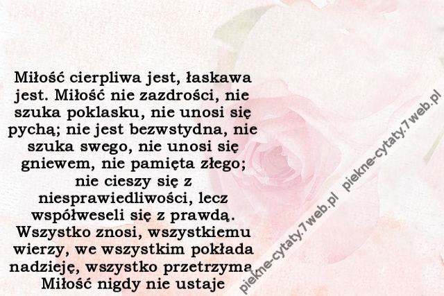 Miłość cierpliwa jest, łaskawa jest. Miłość nie zazdrości, nie szuka poklasku, nie unosi się pychą; nie jest bezwstydna, nie szuka swego, nie unosi się gniewem, nie pamięta złego; nie cieszy się z niesprawiedliwości, lecz współweseli się z prawdą. Wszystk