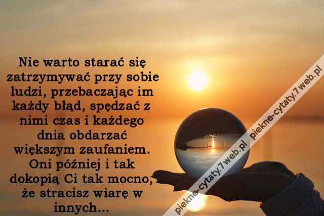 Nie warto starać się zatrzymywać przy sobie ludzi, przebaczając im każdy błąd, spędzać z nimi czas i każdego dnia obdarzać większym zaufaniem. Oni później i tak dokopią Ci tak mocno, że stracisz wiarę w innych...