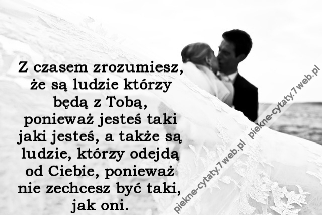 Z czasem zrozumiesz, że są ludzie którzy będą z Tobą, ponieważ jesteś taki jaki jesteś, a także są ludzie, którzy odejdą od Ciebie, ponieważ nie zechcesz być taki, jak oni.