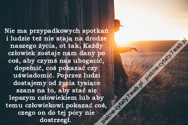 Nie ma przypadkowych spotkań i ludzie też nie stają na drodze naszego życia, ot tak. Każdy człowiek zostaje nam dany po coś, aby czymś nas ubogacić, dopełnić, coś pokazać czy uświadomić. Poprzez ludzi dostajemy od życia tysiące szans na to, aby stać się l