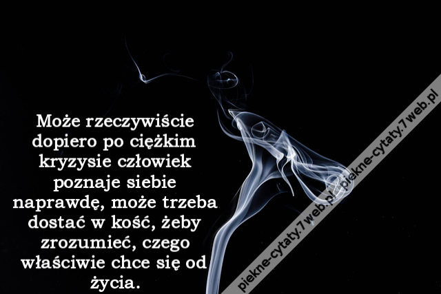 Może rzeczywiście dopiero po ciężkim kryzysie człowiek poznaje siebie naprawdę, może trzeba dostać w kość, żeby zrozumieć, czego właściwie chce się od życia.