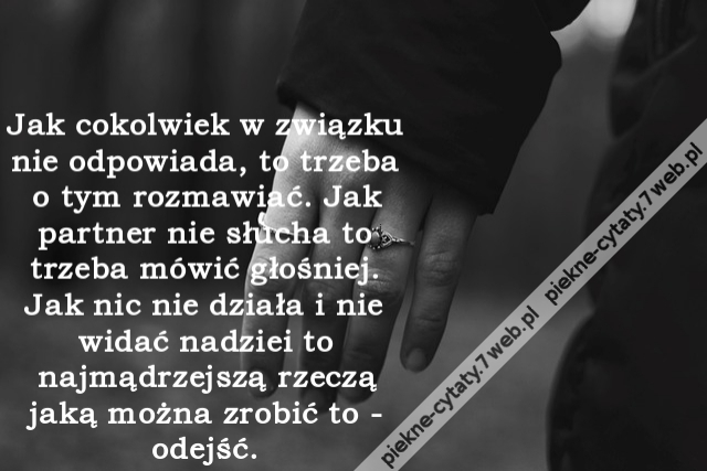 Jak cokolwiek w związku nie odpowiada, to trzeba o tym rozmawiać. Jak partner nie słucha to trzeba mówić głośniej. Jak nic nie działa i nie widać nadziei to najmądrzejszą rzeczą jaką można zrobić to - odejść.