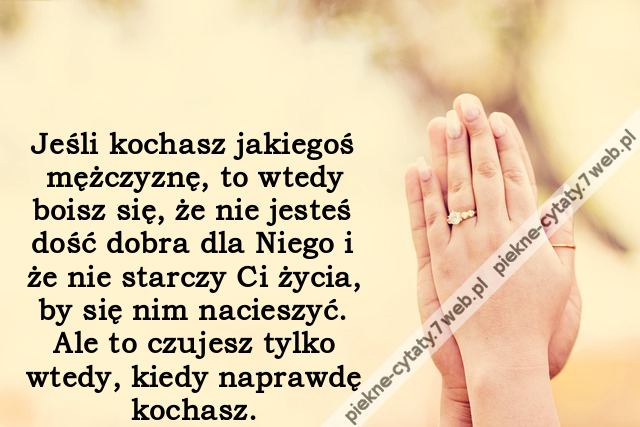 Jeśli kochasz jakiegoś mężczyznę, to wtedy boisz się, że nie jesteś dość dobra dla Niego i że nie starczy Ci życia, by się nim nacieszyć. Ale to czujesz tylko wtedy, kiedy naprawdę kochasz.