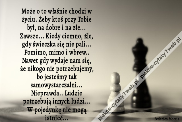 Może o to właśnie chodzi w życiu. Żeby ktoś przy Tobie był, na dobre i na złe... Zawsze... Kiedy ciemno, źle, gdy świeczka się nie pali... Pomimo, mimo i wbrew.. Nawet gdy wydaje nam się, że nikogo nie potrzebujemy, bo jesteśmy tak samowystarczalni... Nie