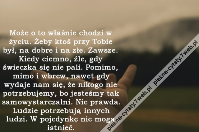 Może o to właśnie chodzi w życiu. Żeby ktoś przy Tobie był, na dobre i na złe. Zawsze. Kiedy ciemno, źle, gdy świeczka się nie pali. Pomimo, mimo i wbrew, nawet gdy wydaje nam się, że nikogo nie potrzebujemy, bo jesteśmy tak samowystarczalni. Nie prawda.