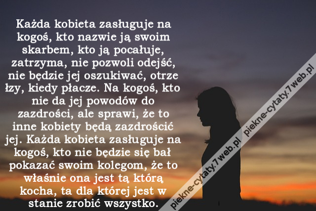 Każda kobieta zasługuje na kogoś, kto nazwie ją swoim skarbem, kto ją pocałuje, zatrzyma, nie pozwoli odejść, nie będzie jej oszukiwać, otrze łzy, kiedy płacze. Na kogoś, kto nie da jej powodów do zazdrości, ale sprawi, że to inne kobiety będą zazdrościć