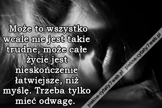 Może to wszystko wcale nie jest takie trudne, może całe życie jest nieskończenie łatwiejsze, niż myślę. Trzeba tylko mieć odwagę.