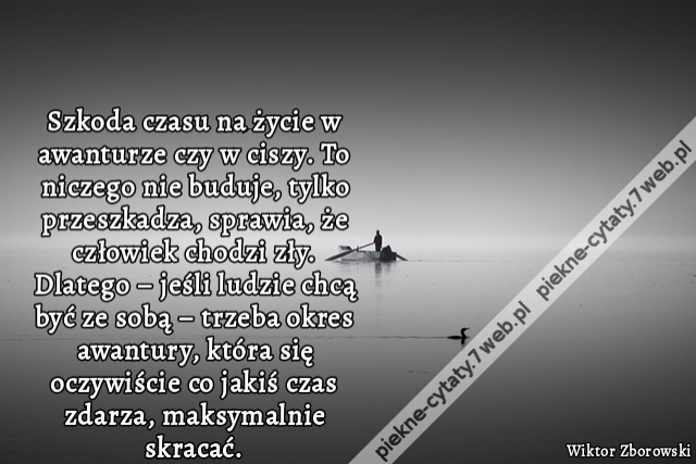 szkoda czasu na życie w awanturze czy w ciszy. To niczego nie buduje, tylko przeszkadza, sprawia, że człowiek chodzi zły. Dlatego – jeśli ludzie chcą być ze sobą – trzeba okres awantury, która się oczywiście co jakiś czas zdarza, maksymalnie skracać.