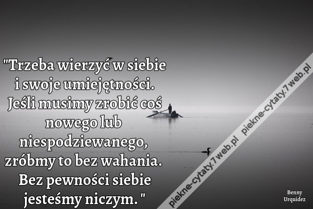 Trzeba wierzyć w siebie i swoje umiejętności. Jeśli musimy zrobić coś nowego lub niespodziewanego, zróbmy to bez wahania. Bez pewności siebie jesteśmy niczym.