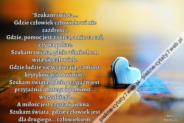 Szukam świata... Gdzie człowiek człowiekowi nie zazdrości. Gdzie, pomoc jest z serca, a nie za coś, czy na pokaz. Szukam świata, gdzie uśmiechem wita się człowiek. Gdzie ludzie się wspierają, zamiast krytykować i obwiniać. Szukam świata, gdzie przyjaźń je