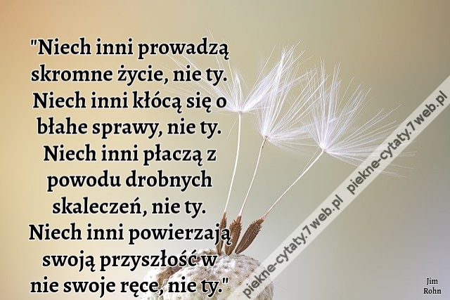 Niech inni prowadzą skromne życie, nie ty. Niech inni kłócą się o błahe sprawy, nie ty. Niech inni płaczą z powodu drobnych skaleczeń, nie ty. Niech inni powierzają swoją przyszłość w nie swoje ręce, nie ty. 