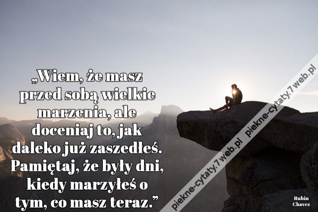 „Wiem, że masz przed sobą wielkie marzenia, ale doceniaj to, jak daleko już zaszedłeś. Pamiętaj, że były dni, kiedy marzyłeś o tym, co masz teraz.”